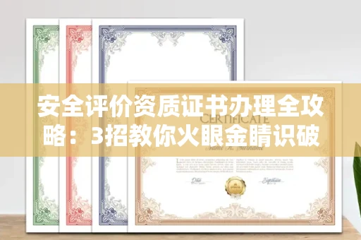 太原安全评价资质证书办理全攻略:3招教你火眼金睛识破黑中介陷阱