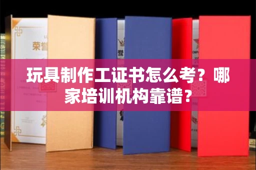 太原玩具制作工证书怎么考？哪家培训机构靠谱？