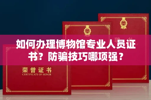 太原如何办理博物馆专业人员证书?防骗技巧哪项强?