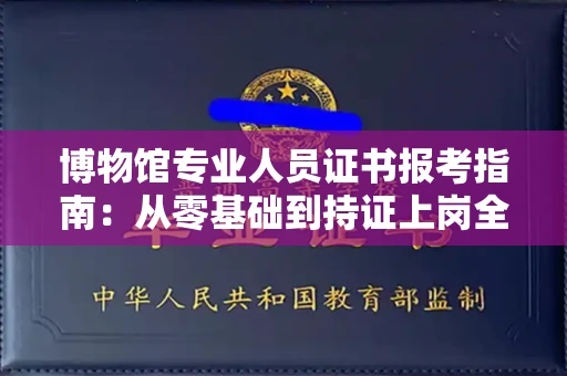 太原博物馆专业人员证书报考指南:从零基础到持证上岗全攻略
