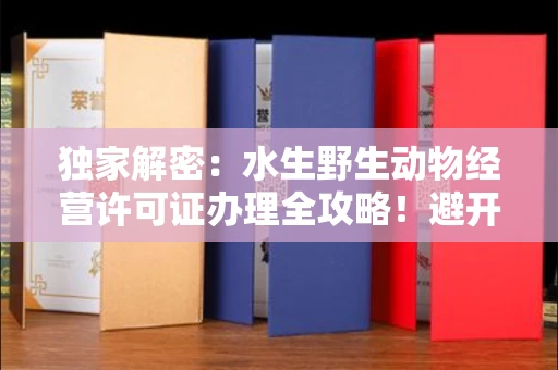 太原独家解密:水生野生动物经营许可证办理全攻略!避开这些雷区年省10万+