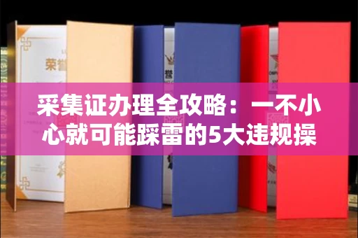 太原采集证办理全攻略:一不小心就可能踩雷的5大违规操作