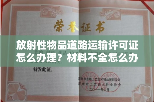 太原放射性物品道路运输许可证怎么办理?材料不全怎么办?