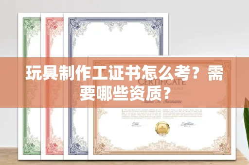 太原玩具制作工证书怎么考？需要哪些资质？