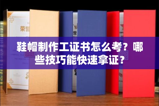 太原鞋帽制作工证书怎么考?哪些技巧能快速拿证?