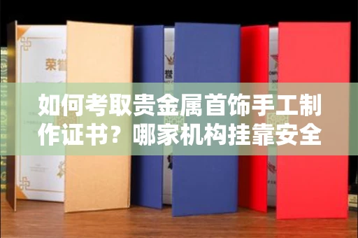 太原如何考取贵金属首饰手工制作证书?哪家机构挂靠安全避坑攻略?