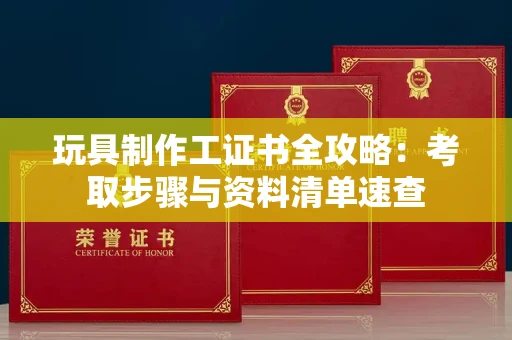 太原玩具制作工证书全攻略:考取步骤与资料清单速查
