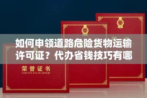 太原如何申领道路危险货物运输许可证?代办省钱技巧有哪些? 太原如何申领道路危险货物运输许可证?代办省钱技巧有哪些?