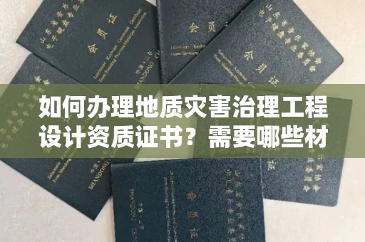 太原如何办理地质灾害治理工程设计资质证书?需要哪些材料快速通过审核?