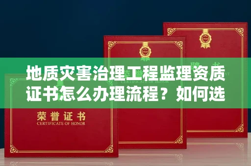 太原地质灾害治理工程监理资质证书怎么办理流程?如何选择靠谱监理单位避坑指南?